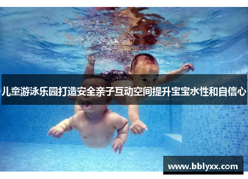 儿童游泳乐园打造安全亲子互动空间提升宝宝水性和自信心